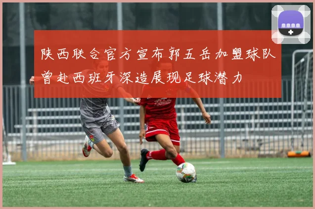 陕西联合官方宣布郭五岳加盟球队曾赴西班牙深造展现足球潜力