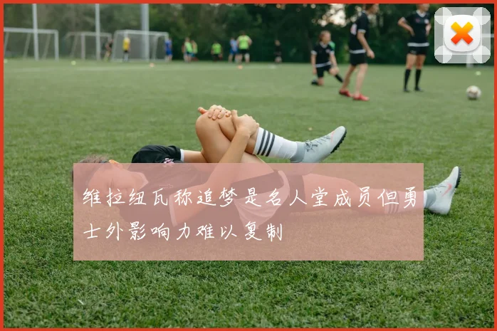维拉纽瓦称追梦是名人堂成员但勇士外影响力难以复制