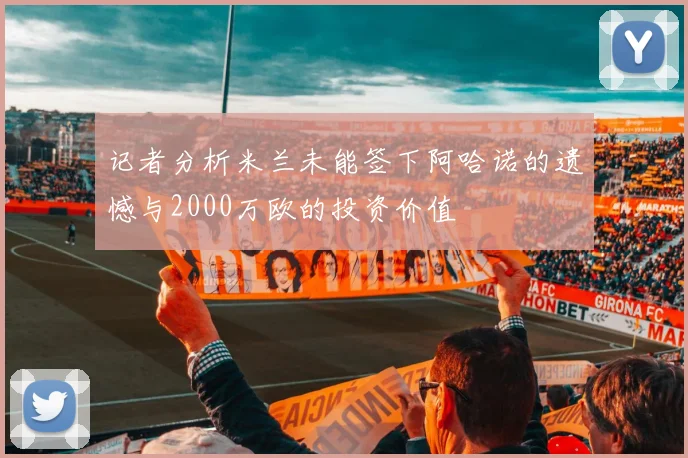 记者分析米兰未能签下阿哈诺的遗憾与2000万欧的投资价值