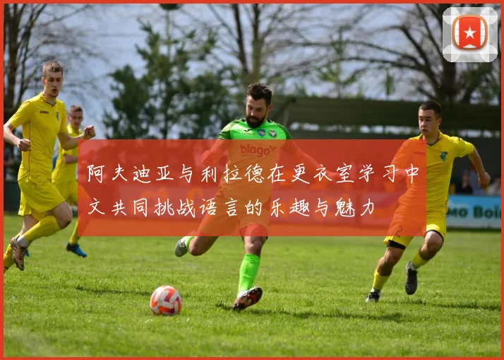阿夫迪亚与利拉德在更衣室学习中文共同挑战语言的乐趣与魅力