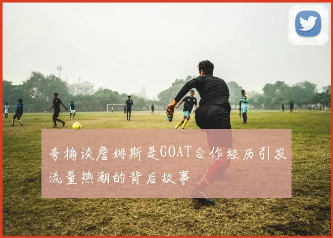 夸梅谈詹姆斯是GOAT合作经历引发流量热潮的背后故事