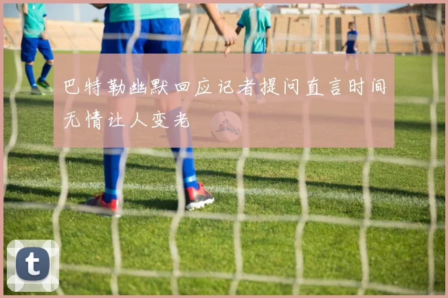 巴特勒幽默回应记者提问直言时间无情让人变老