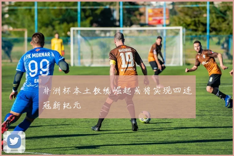 非洲杯本土教练崛起或将实现四连冠新纪元