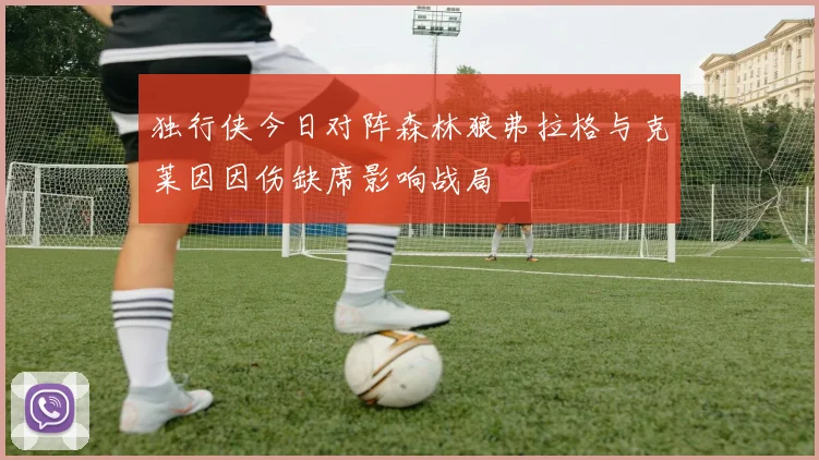 独行侠今日对阵森林狼弗拉格与克莱因因伤缺席影响战局