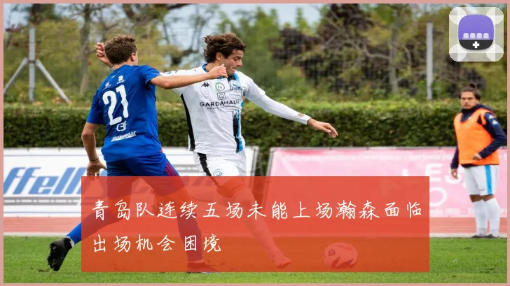 青岛队连续五场未能上场瀚森面临出场机会困境