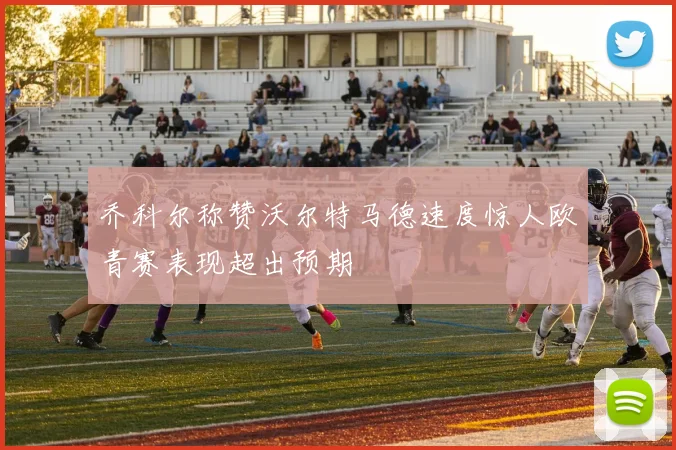 乔科尔称赞沃尔特马德速度惊人欧青赛表现超出预期