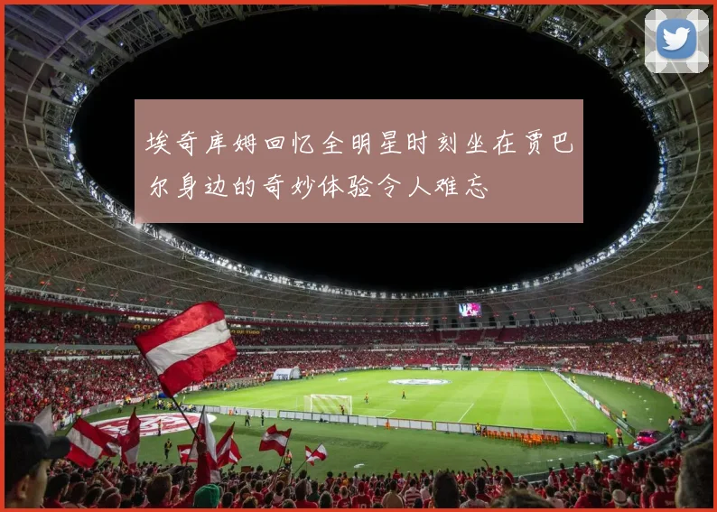 埃奇库姆回忆全明星时刻坐在贾巴尔身边的奇妙体验令人难忘