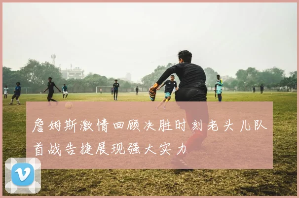 詹姆斯激情回顾决胜时刻老头儿队首战告捷展现强大实力