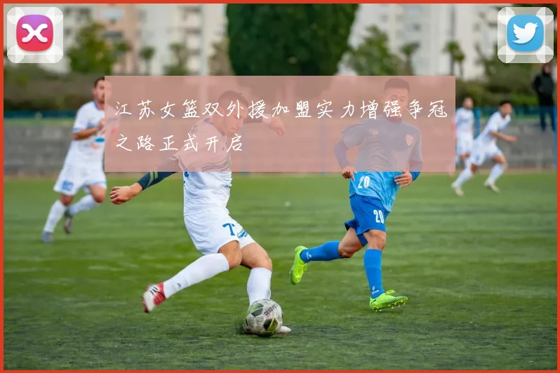 江苏女篮双外援加盟实力增强争冠之路正式开启