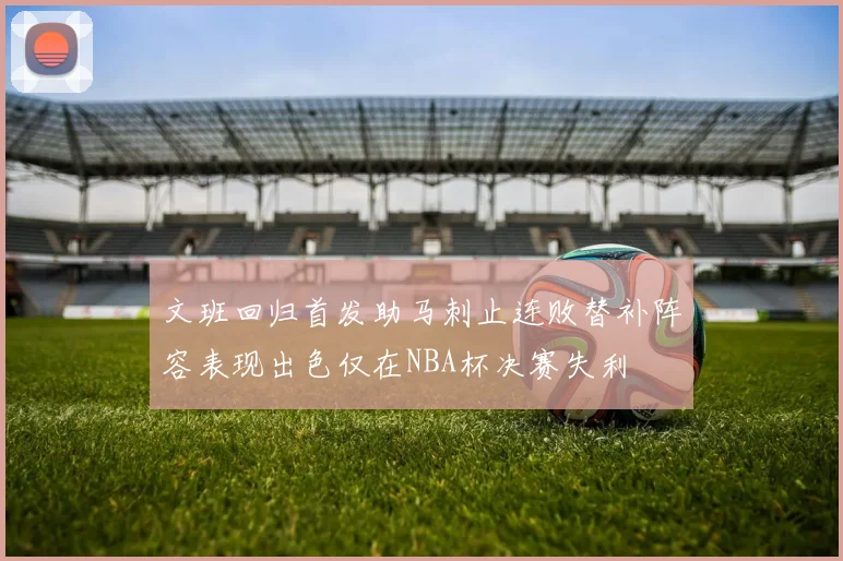 文班回归首发助马刺止连败替补阵容表现出色仅在NBA杯决赛失利