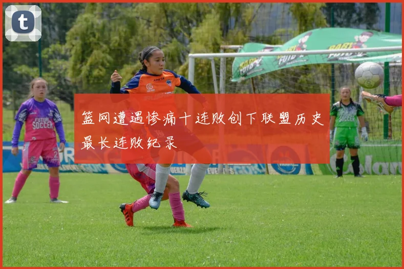 篮网遭遇惨痛十连败创下联盟历史最长连败纪录