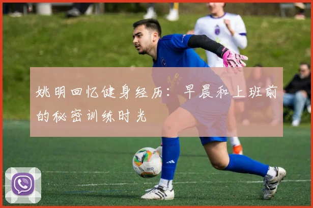 姚明回忆健身经历：早晨和上班前的秘密训练时光