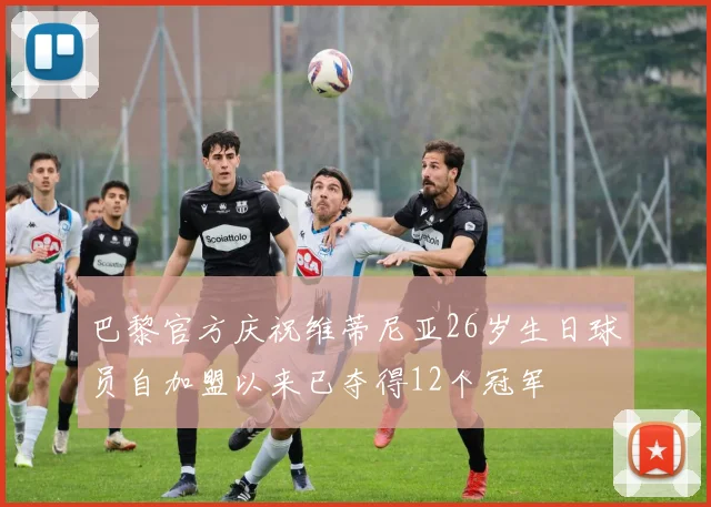 巴黎官方庆祝维蒂尼亚26岁生日球员自加盟以来已夺得12个冠军