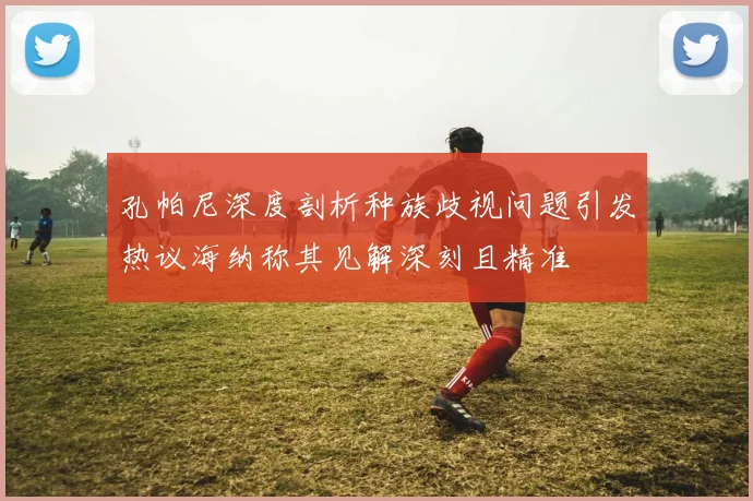 孔帕尼深度剖析种族歧视问题引发热议海纳称其见解深刻且精准