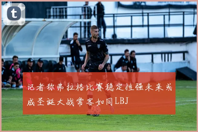 记者称弗拉格比赛稳定性强未来或成圣诞大战常客如同LBJ