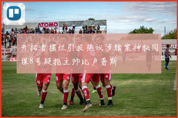 开拓者摆烂引发热议涉赌案神秘同谋8号疑指主帅比卢普斯
