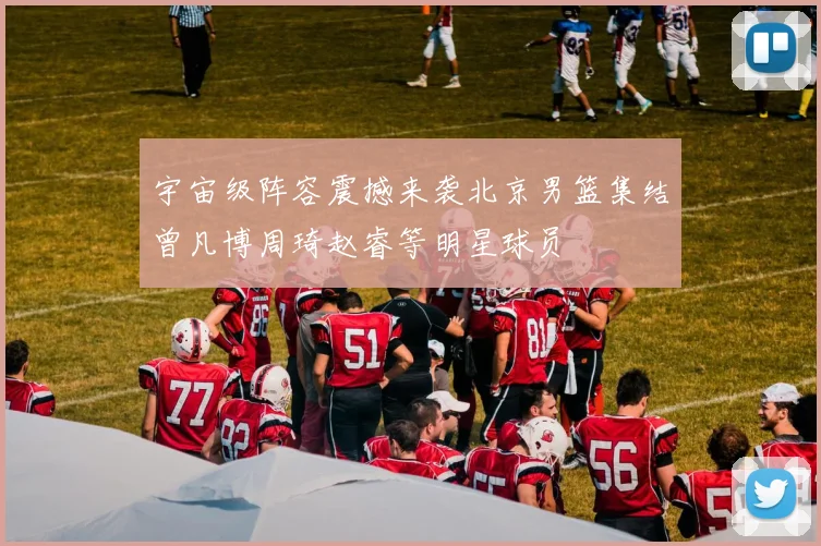 宇宙级阵容震撼来袭北京男篮集结曾凡博周琦赵睿等明星球员