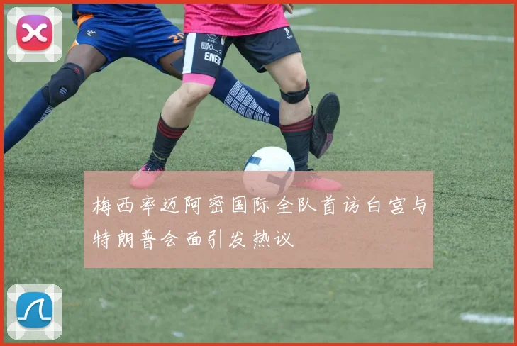 梅西率迈阿密国际全队首访白宫与特朗普会面引发热议