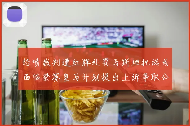 怒喷裁判遭红牌处罚马斯坦托诺或面临禁赛皇马计划提出上诉争取公正处理