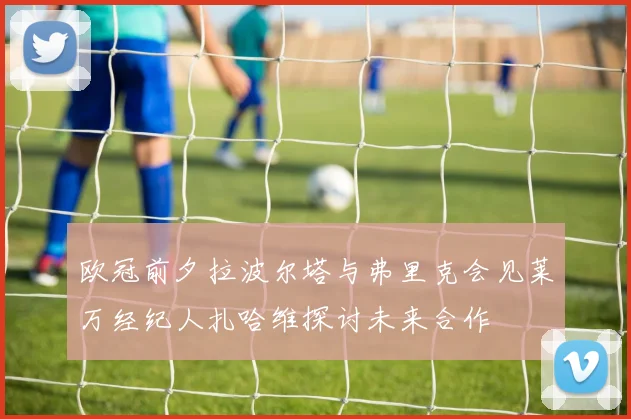 欧冠前夕拉波尔塔与弗里克会见莱万经纪人扎哈维探讨未来合作