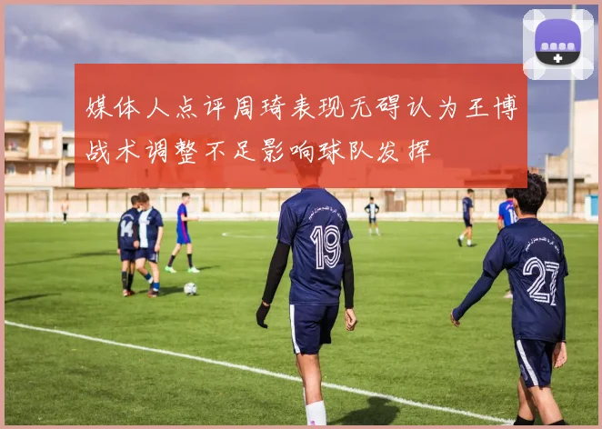 媒体人点评周琦表现无碍认为王博战术调整不足影响球队发挥