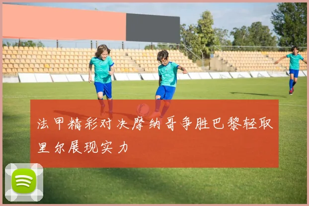 法甲精彩对决摩纳哥争胜巴黎轻取里尔展现实力