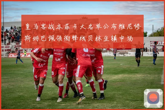 皇马客战本菲卡大名单公布维尼修斯姆巴佩领衔锋线贝林坐镇中场