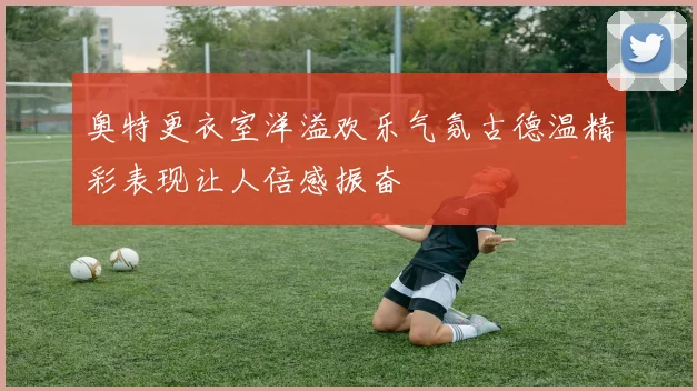 奥特更衣室洋溢欢乐气氛古德温精彩表现让人倍感振奋