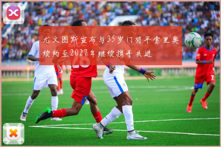 尤文图斯宣布与35岁门将平索里奥续约至2027年继续携手共进