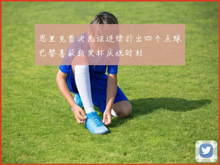 恩里克首次见证连续扑出四个点球巴黎喜获新奖杯庆祝时刻