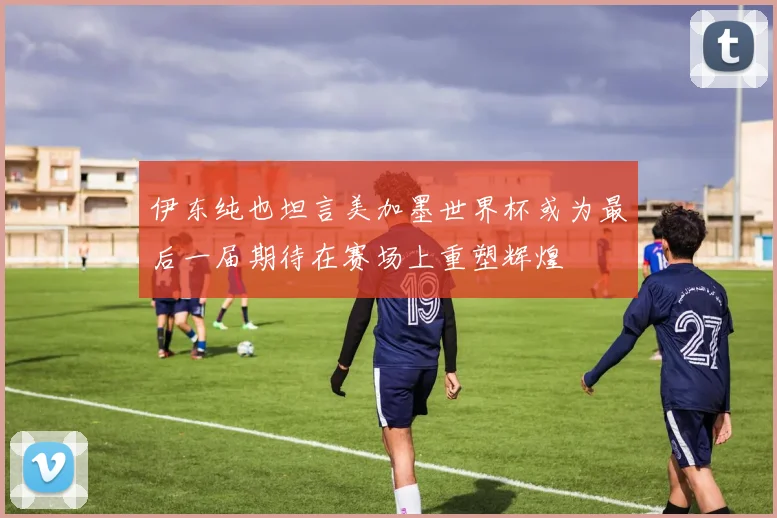 伊东纯也坦言美加墨世界杯或为最后一届期待在赛场上重塑辉煌