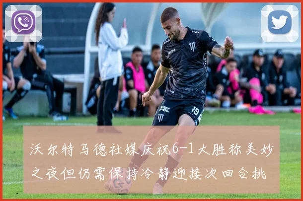 沃尔特马德社媒庆祝6-1大胜称美妙之夜但仍需保持冷静迎接次回合挑战