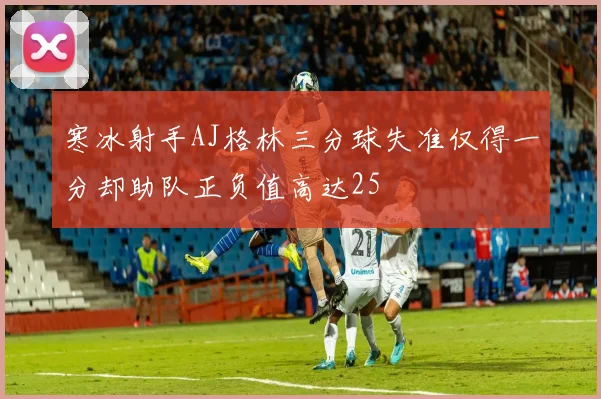 寒冰射手AJ格林三分球失准仅得一分却助队正负值高达25